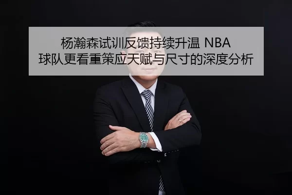 杨瀚森试训反馈持续升温 NBA 球队更看重策应天赋与尺寸的深度分析
