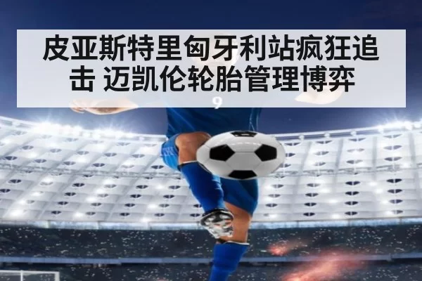 皮亚斯特里匈牙利站疯狂追击 迈凯伦轮胎管理博弈